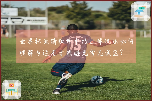 世界杯竞猜软件中的让球玩法如何理解与运用才能避免常见误区？